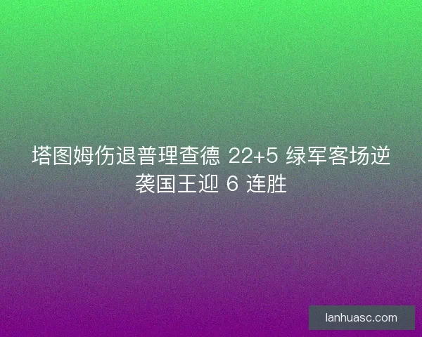 塔图姆伤退普理查德 22+5 绿军客场逆袭国王迎 6 连胜