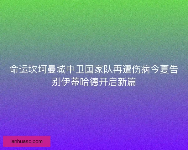 命运坎坷曼城中卫国家队再遭伤病今夏告别伊蒂哈德开启新篇