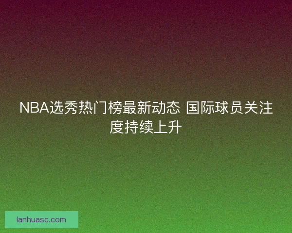 NBA选秀热门榜最新动态 国际球员关注度持续上升