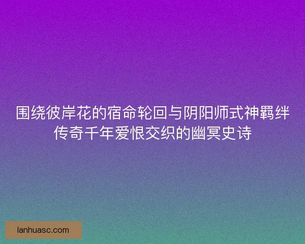 围绕彼岸花的宿命轮回与阴阳师式神羁绊传奇千年爱恨交织的幽冥史诗