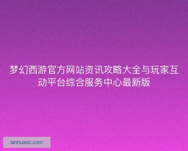梦幻西游官方网站资讯攻略大全与玩家互动平台综合服务中心最新版
